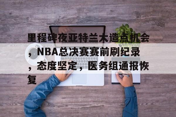 APP下载里程碑夜亚特兰大造点机会，NBA总决赛赛前刷纪录，态度坚定，医务组通报恢复的简单介绍
